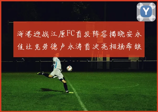 海港迎战江原FC首发阵容揭晓安永佳让克劳德卢永涛首次亮相杨希缺席