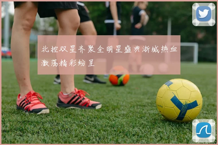北控双星齐聚全明星盛典浙城热血激荡精彩纷呈