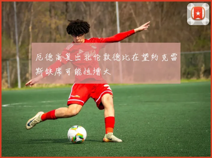 厄德高复出北伦敦德比在望约克雷斯缺席可能性增大