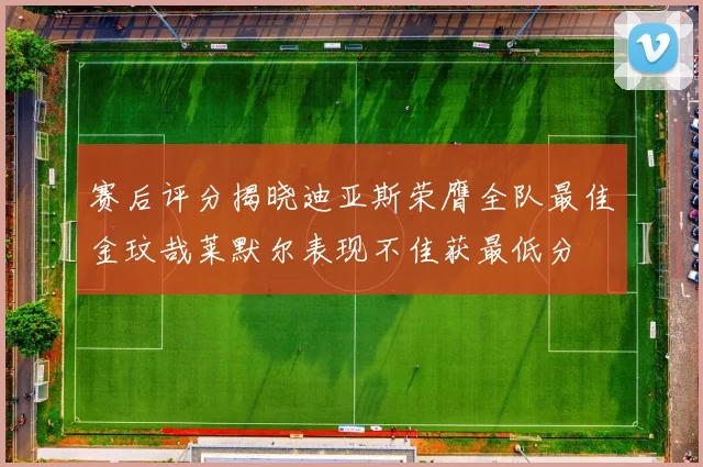赛后评分揭晓迪亚斯荣膺全队最佳金玟哉莱默尔表现不佳获最低分