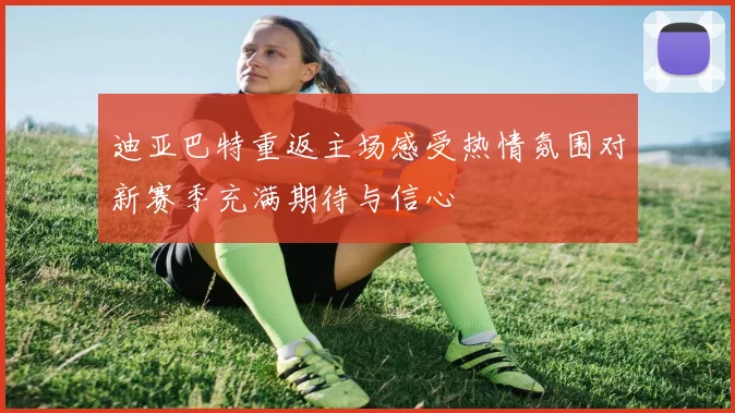 迪亚巴特重返主场感受热情氛围对新赛季充满期待与信心
