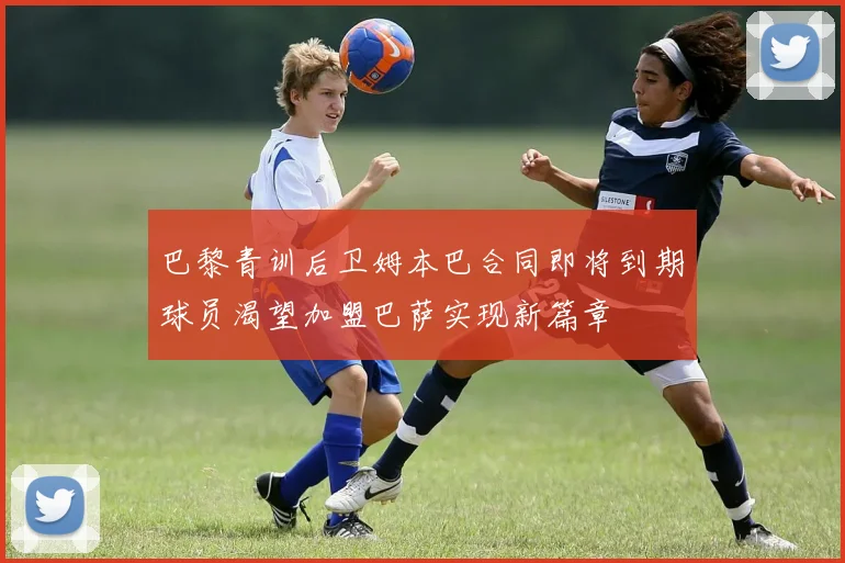 巴黎青训后卫姆本巴合同即将到期球员渴望加盟巴萨实现新篇章