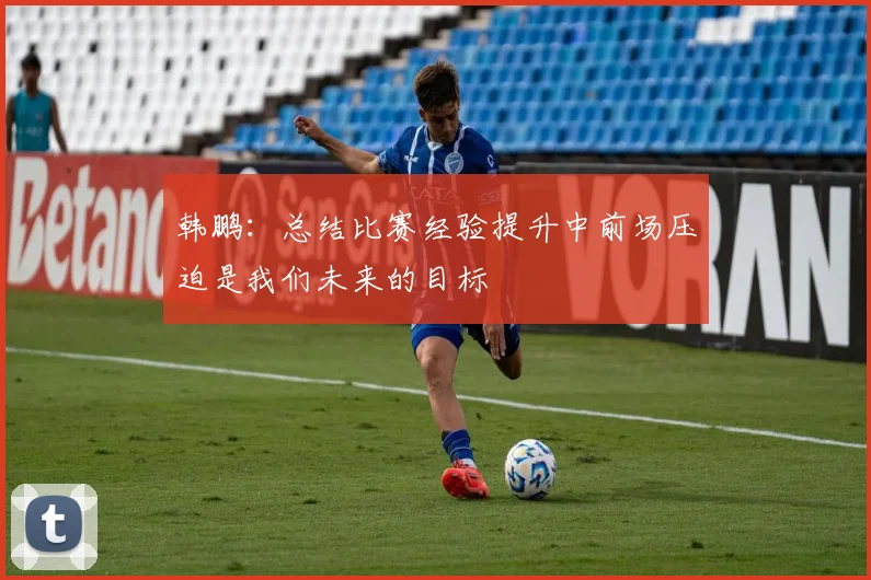 韩鹏：总结比赛经验提升中前场压迫是我们未来的目标