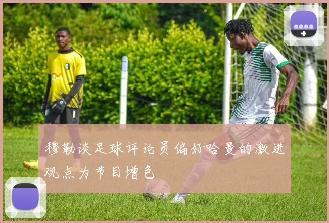 穆勒谈足球评论员偏好哈曼的激进观点为节目增色