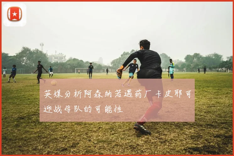 英媒分析阿森纳若遇药厂卡皮耶可迎战母队的可能性