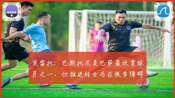 莫雷托：巴斯托尼是巴萨最欣赏球员之一，但推进转会存在很多障碍
