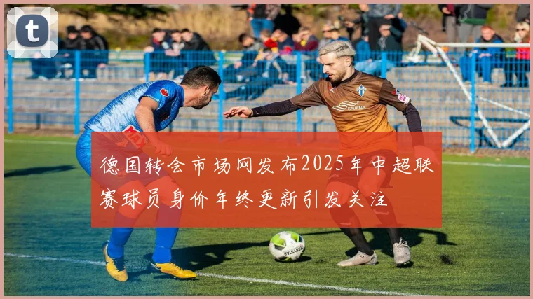 德国转会市场网发布2025年中超联赛球员身价年终更新引发关注