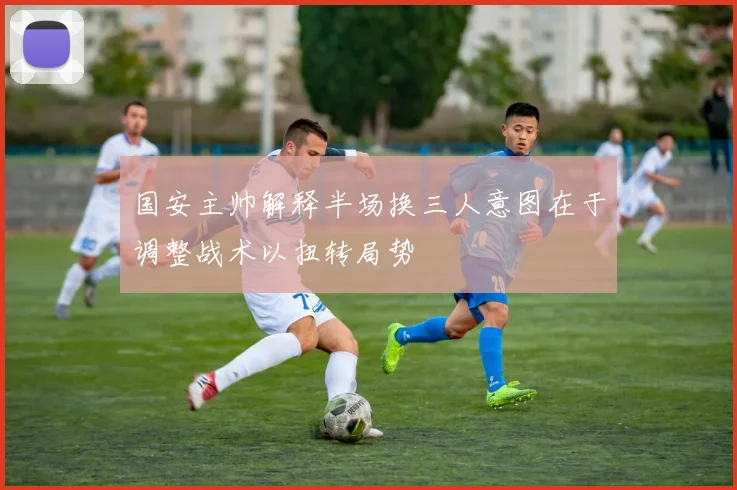 国安主帅解释半场换三人意图在于调整战术以扭转局势