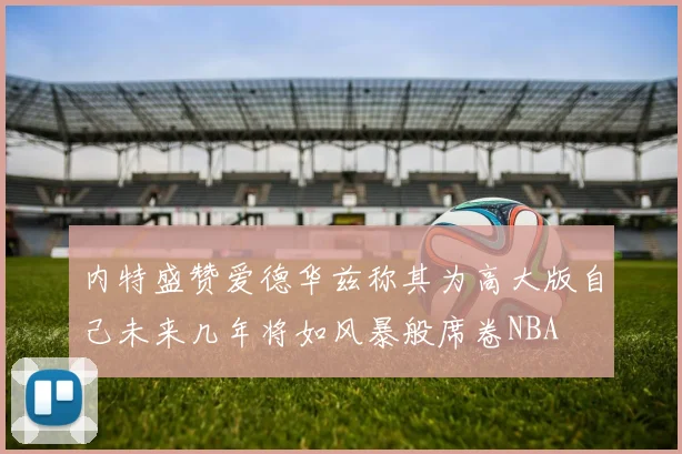 内特盛赞爱德华兹称其为高大版自己未来几年将如风暴般席卷NBA