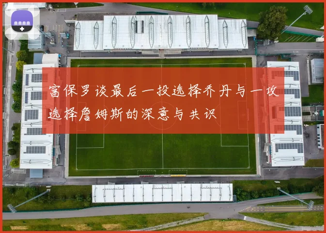 富保罗谈最后一投选择乔丹与一攻选择詹姆斯的深意与共识