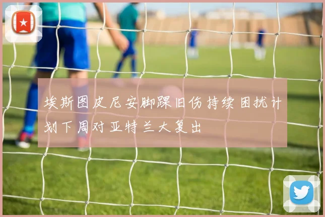 埃斯图皮尼安脚踝旧伤持续困扰计划下周对亚特兰大复出