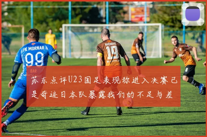 苏东点评U23国足表现称进入决赛已是奇迹日本队暴露我们的不足与差距