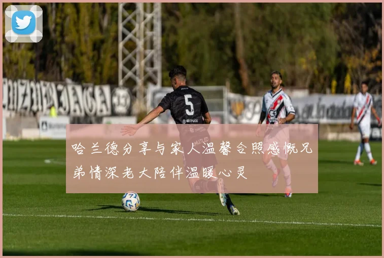 哈兰德分享与家人温馨合照感慨兄弟情深老大陪伴温暖心灵