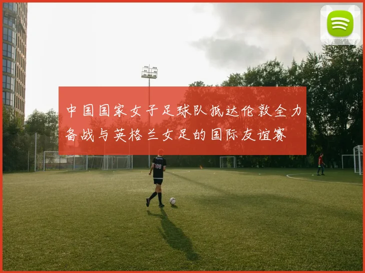 中国国家女子足球队抵达伦敦全力备战与英格兰女足的国际友谊赛