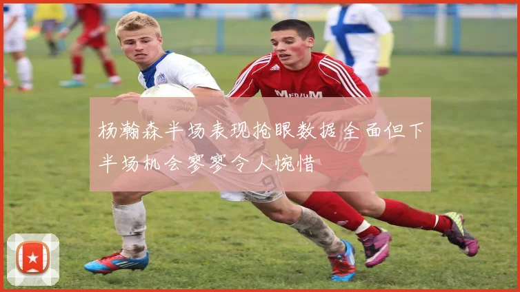 杨瀚森半场表现抢眼数据全面但下半场机会寥寥令人惋惜