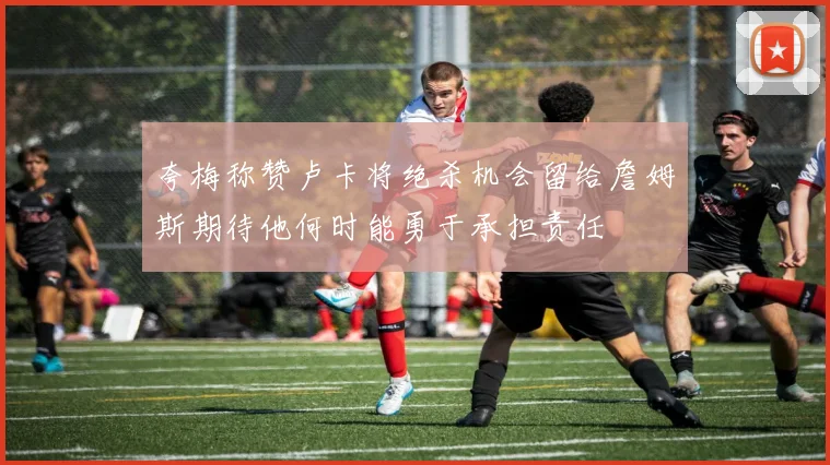 夸梅称赞卢卡将绝杀机会留给詹姆斯期待他何时能勇于承担责任
