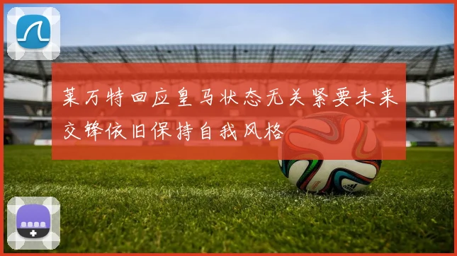 莱万特回应皇马状态无关紧要未来交锋依旧保持自我风格