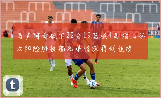 马卢阿奇砍下22分19篮板4盖帽山谷太阳险胜快船兄弟情深再创佳绩