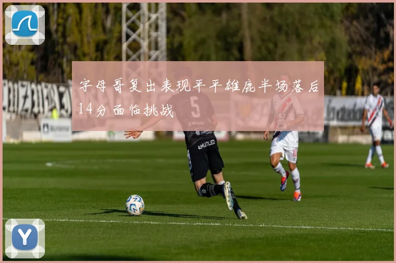 字母哥复出表现平平雄鹿半场落后14分面临挑战