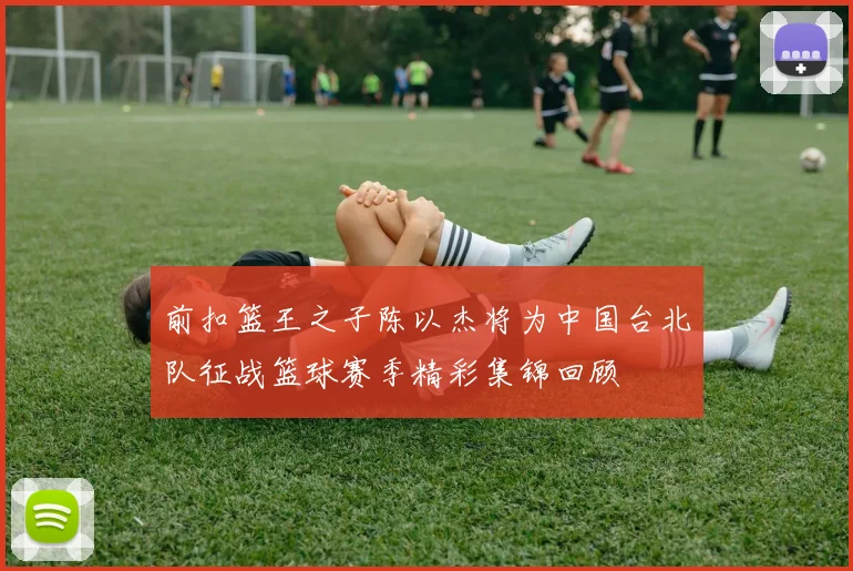 前扣篮王之子陈以杰将为中国台北队征战篮球赛季精彩集锦回顾