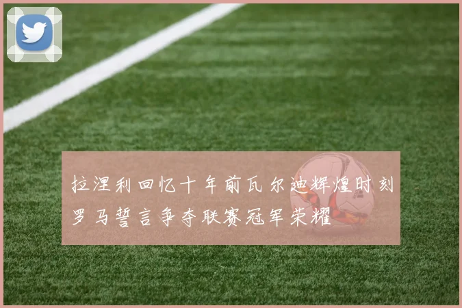 拉涅利回忆十年前瓦尔迪辉煌时刻罗马誓言争夺联赛冠军荣耀