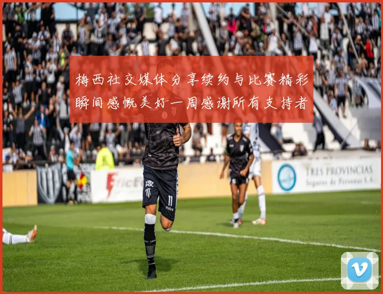 梅西社交媒体分享续约与比赛精彩瞬间感慨美好一周感谢所有支持者