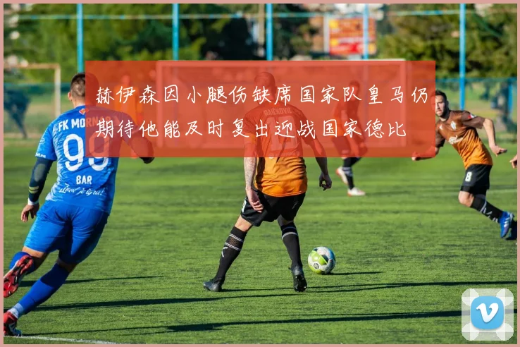 赫伊森因小腿伤缺席国家队皇马仍期待他能及时复出迎战国家德比