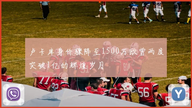 卢卡库身价骤降至1500万欧曾两度突破1亿的辉煌岁月