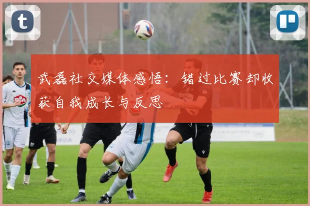 武磊社交媒体感悟：错过比赛却收获自我成长与反思