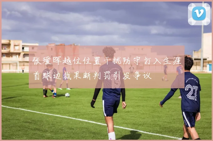 张瑷晖越位位置干扰防守打入生涯首球边裁果断判罚引发争议