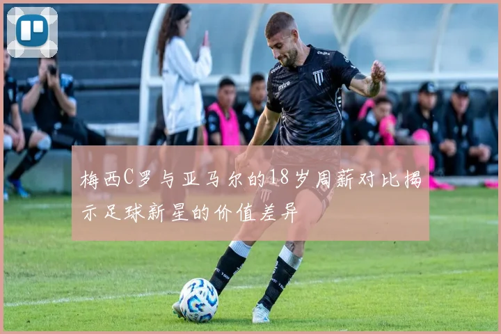 梅西C罗与亚马尔的18岁周薪对比揭示足球新星的价值差异