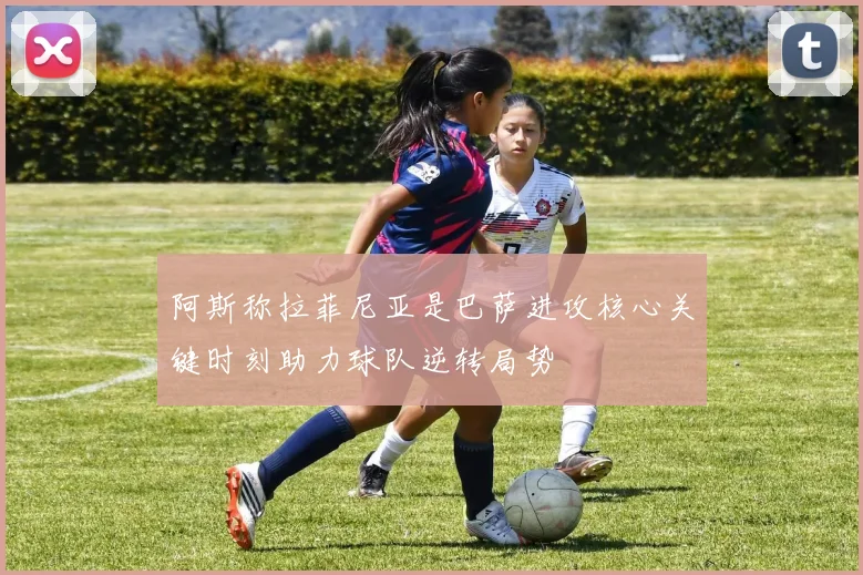阿斯称拉菲尼亚是巴萨进攻核心关键时刻助力球队逆转局势
