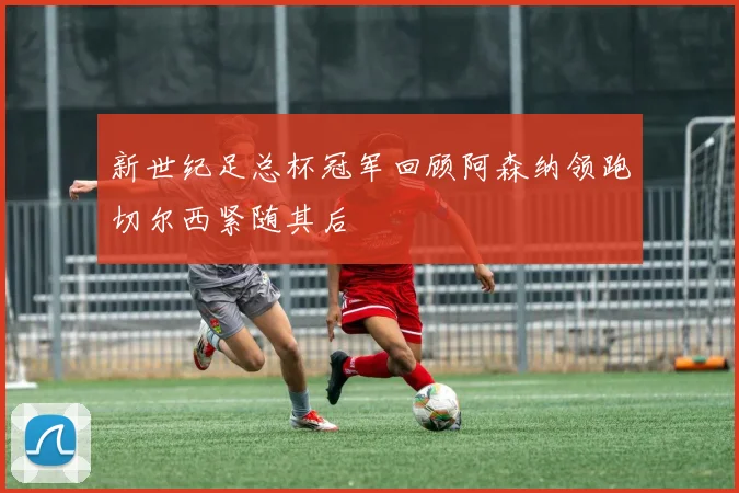 新世纪足总杯冠军回顾阿森纳领跑切尔西紧随其后