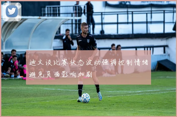迪文谈比赛状态波动强调控制情绪避免负面影响加剧