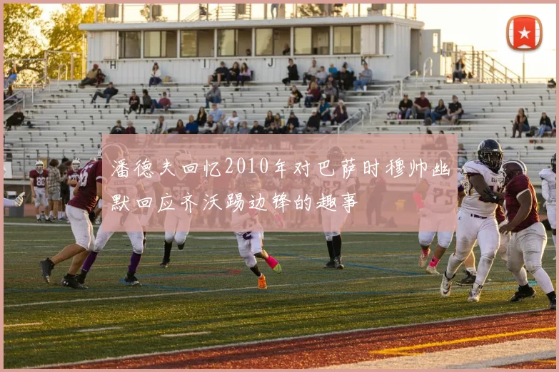 潘德夫回忆2010年对巴萨时穆帅幽默回应齐沃踢边锋的趣事