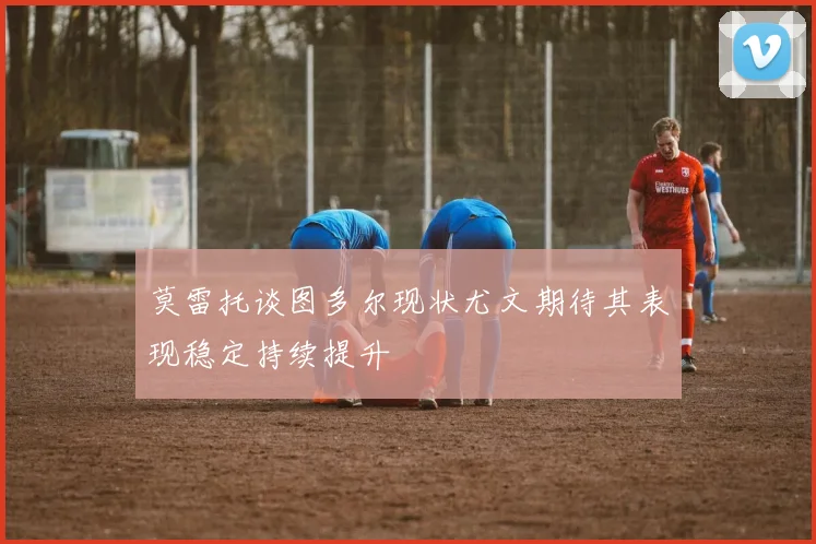 莫雷托谈图多尔现状尤文期待其表现稳定持续提升
