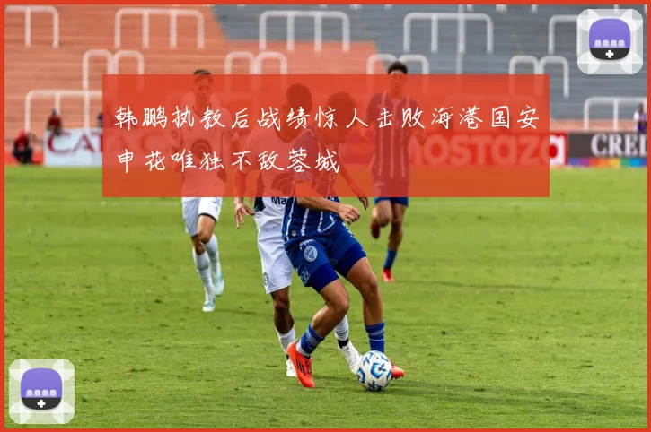 韩鹏执教后战绩惊人击败海港国安申花唯独不敌蓉城