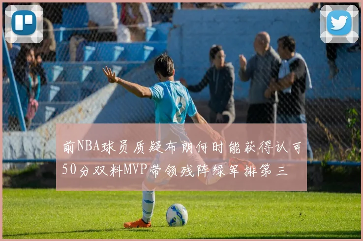 前NBA球员质疑布朗何时能获得认可50分双料MVP带领残阵绿军排第三