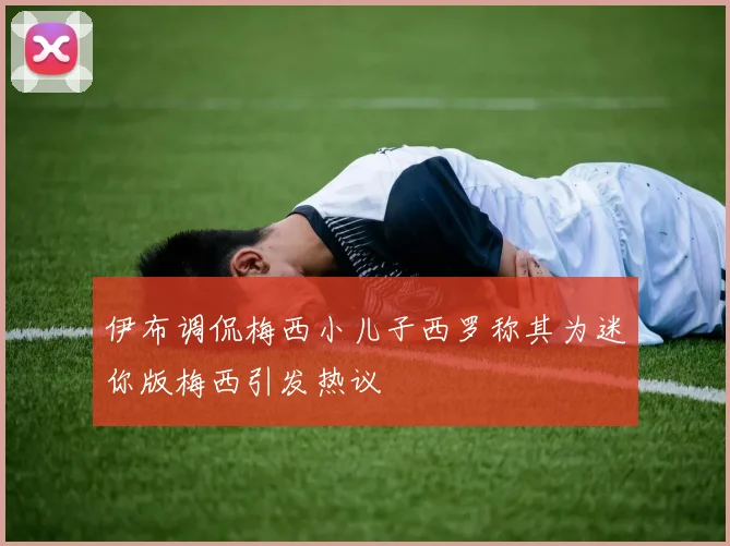伊布调侃梅西小儿子西罗称其为迷你版梅西引发热议