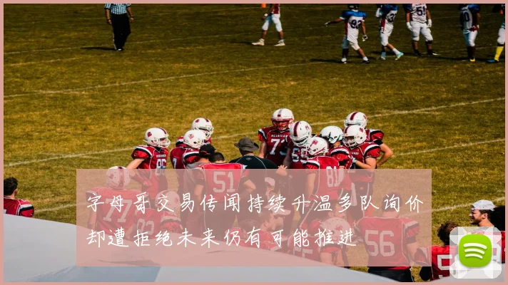 字母哥交易传闻持续升温多队询价却遭拒绝未来仍有可能推进