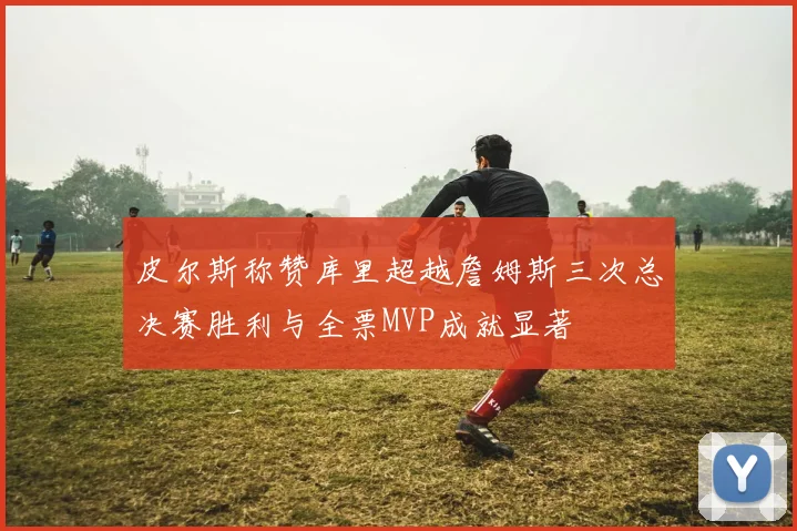 皮尔斯称赞库里超越詹姆斯三次总决赛胜利与全票MVP成就显著