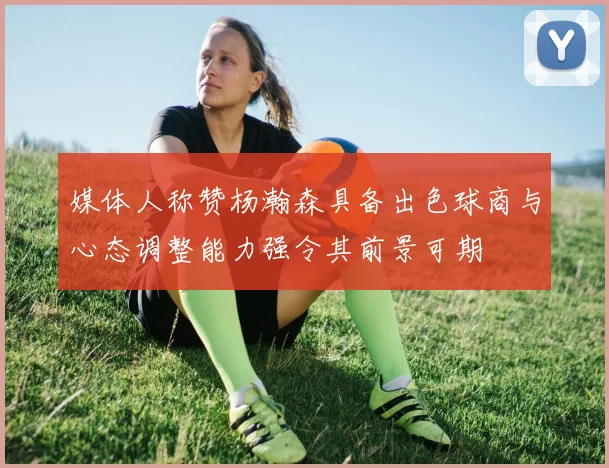 媒体人称赞杨瀚森具备出色球商与心态调整能力强令其前景可期