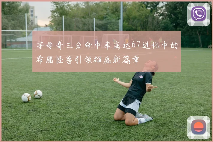 字母哥三分命中率高达67进化中的希腊怪兽引领雄鹿新篇章