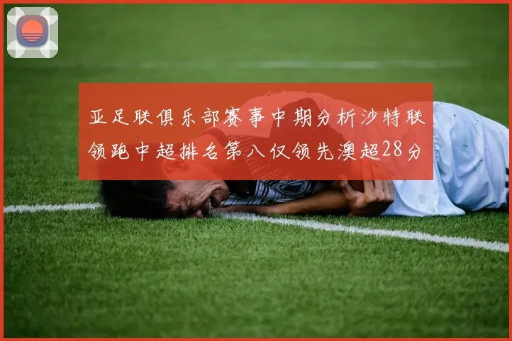 亚足联俱乐部赛事中期分析沙特联领跑中超排名第八仅领先澳超28分