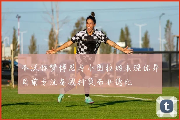 齐沃称赞博尼与小图拉姆表现优异目前专注备战科莫而非德比
